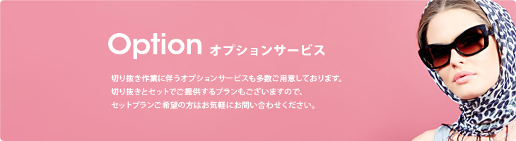 Option Service オプションサービス 切り抜き作業に伴うオプションサービスも多数ご用意しております。切り抜きとセットでご提供するプランもございますので、セットプランご希望の方はお気軽にお問い合わせください。